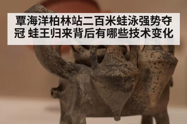覃海洋柏林站二百米蛙泳强势夺冠 蛙王归来背后有哪些技术变化