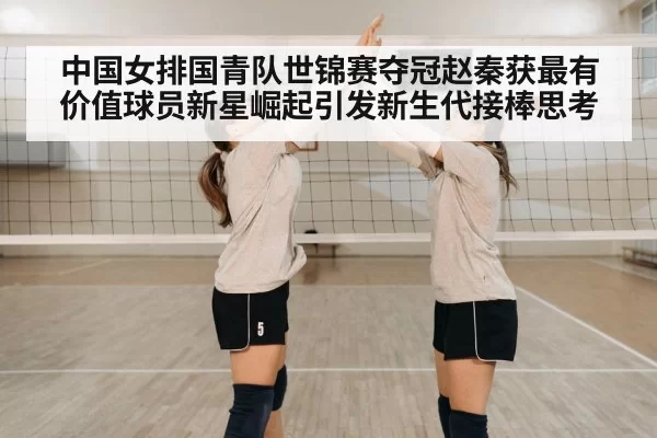 中国女排国青队世锦赛夺冠赵秦获最有价值球员新星崛起引发新生代接棒思考