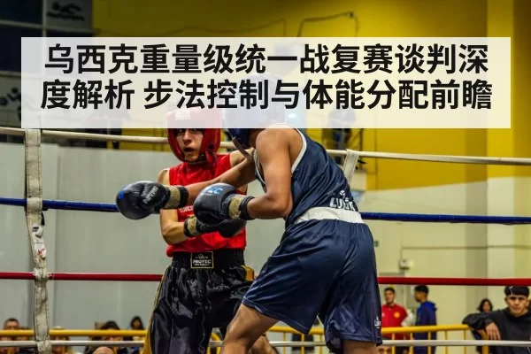 乌西克重量级统一战复赛谈判深度解析 步法控制与体能分配前瞻